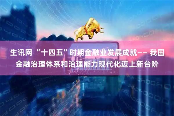 生讯网 “十四五”时期金融业发展成就—— 我国金融治理体系和治理能力现代化迈上新台阶