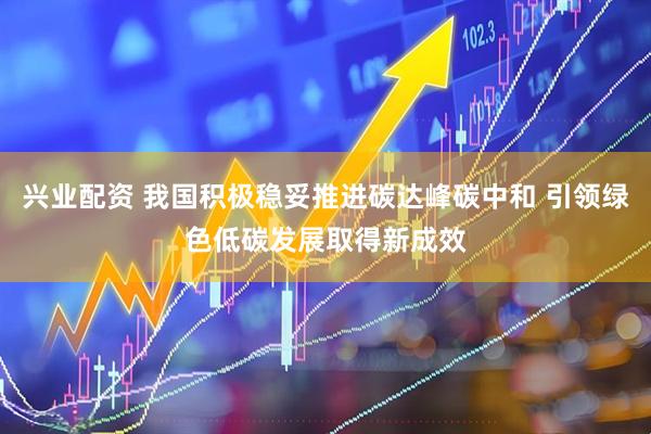 兴业配资 我国积极稳妥推进碳达峰碳中和 引领绿色低碳发展取得新成效