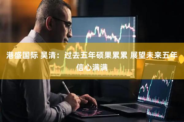 港盛国际 吴清：过去五年硕果累累 展望未来五年信心满满