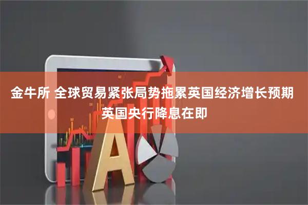 金牛所 全球贸易紧张局势拖累英国经济增长预期 英国央行降息在即