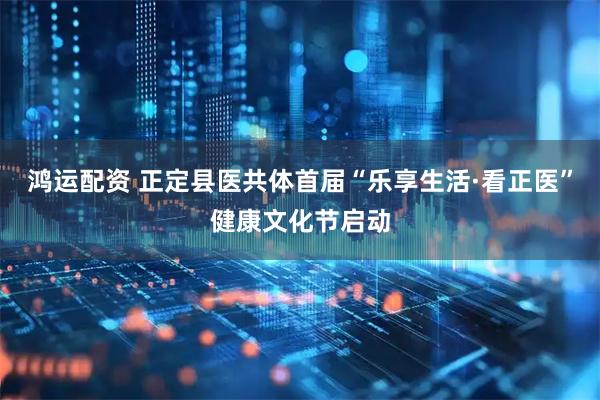 鸿运配资 正定县医共体首届“乐享生活·看正医”健康文化节启动