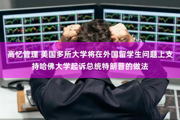 高忆管理 美国多所大学将在外国留学生问题上支持哈佛大学起诉总统特朗普的做法