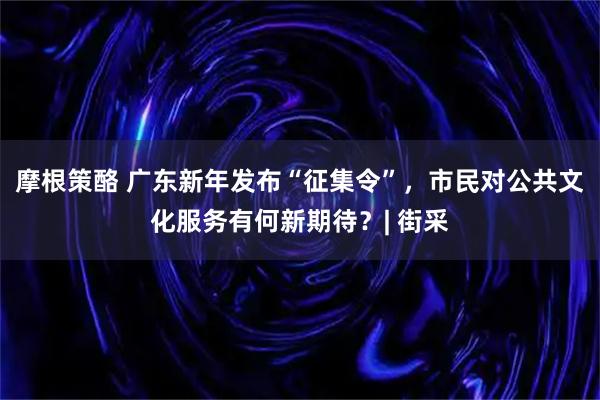 摩根策酪 广东新年发布“征集令”，市民对公共文化服务有何新期待？| 街采