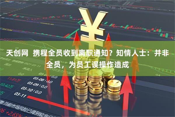 天创网  携程全员收到离职通知？知情人士：并非全员，为员工误操作造成
