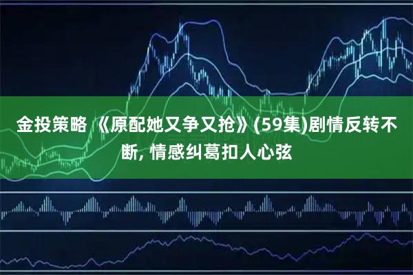 金投策略 《原配她又争又抢》(59集)剧情反转不断, 情感纠葛扣人心弦