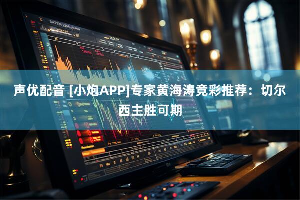 声优配音 [小炮APP]专家黄海涛竞彩推荐：切尔西主胜可期