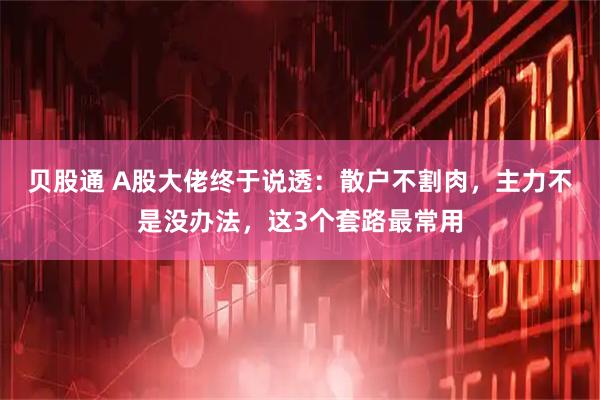 贝股通 A股大佬终于说透：散户不割肉，主力不是没办法，这3个套路最常用