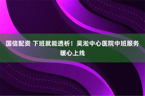 国信配资 下班就能透析！吴淞中心医院中班服务暖心上线