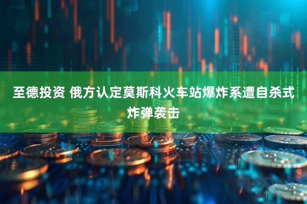至德投资 俄方认定莫斯科火车站爆炸系遭自杀式炸弹袭击