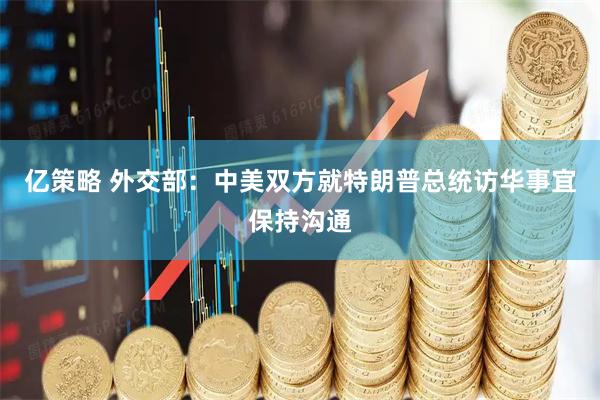 亿策略 外交部：中美双方就特朗普总统访华事宜保持沟通